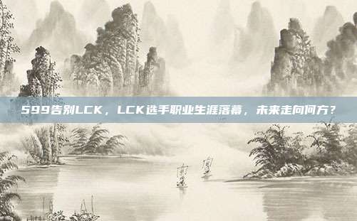 599告别LCK，LCK选手职业生涯落幕，未来走向何方？