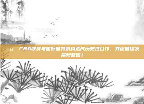 🤝 CBA联赛与国际体育机构达成历史性合作，共绘篮球发展新蓝图！