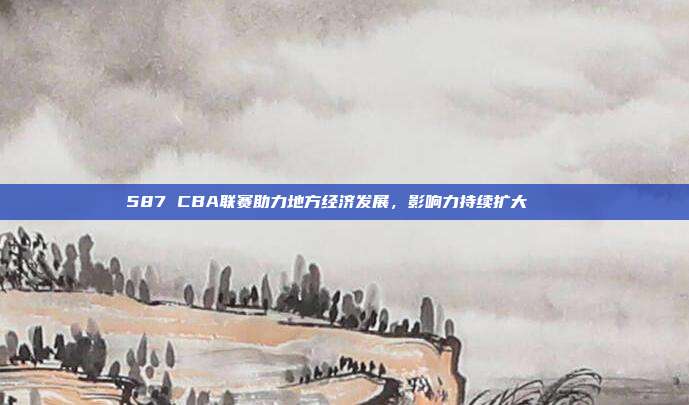 587 CBA联赛助力地方经济发展，影响力持续扩大🏙️