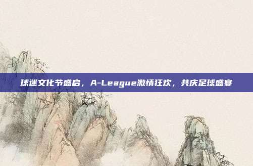 球迷文化节盛启，A-League激情狂欢，共庆足球盛宴