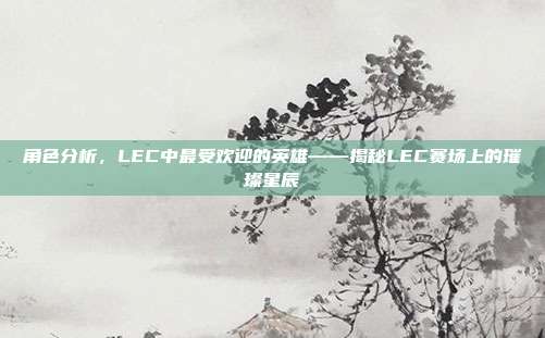 角色分析，LEC中最受欢迎的英雄——揭秘LEC赛场上的璀璨星辰