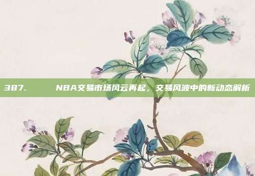 387. 🔄 NBA交易市场风云再起，交易风波中的新动态解析