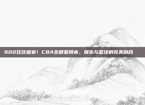 900狂欢盛宴！CBA全明星周末，娱乐与篮球的完美融合🎉