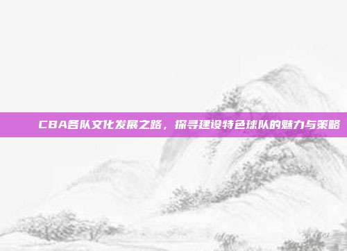 🌈 CBA各队文化发展之路，探寻建设特色球队的魅力与策略