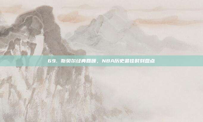 69. 斯贝尔经典回顾，NBA历史最佳时刻盘点