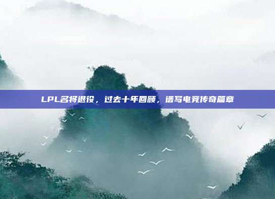 LPL名将退役，过去十年回顾，谱写电竞传奇篇章