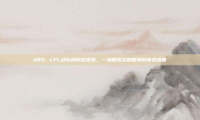 380. LPL战队间的友谊赛，一场展现互助精神的电竞盛宴