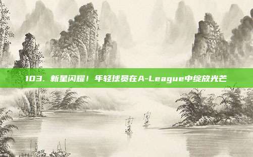 103. 新星闪耀！年轻球员在A-League中绽放光芒✨