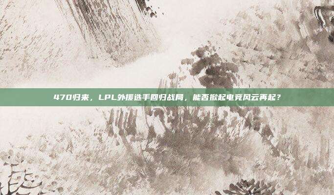 470归来，LPL外援选手回归战局，能否掀起电竞风云再起？