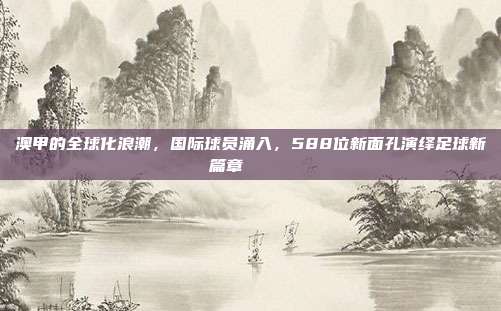 澳甲的全球化浪潮，国际球员涌入，588位新面孔演绎足球新篇章 🌍⚽
