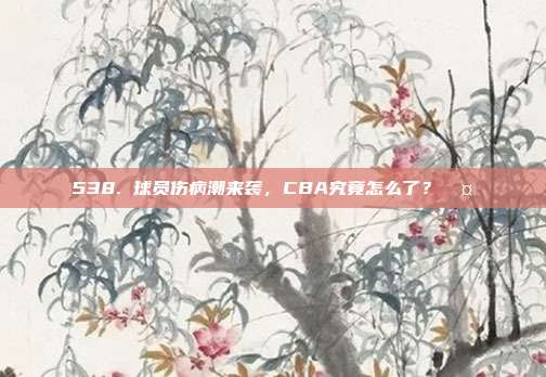 538. 球员伤病潮来袭，CBA究竟怎么了？🤕