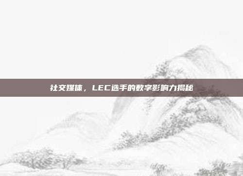 社交媒体，LEC选手的数字影响力揭秘