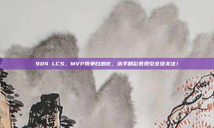 904 LCS，MVP竞争白热化，选手精彩表现引全球关注！