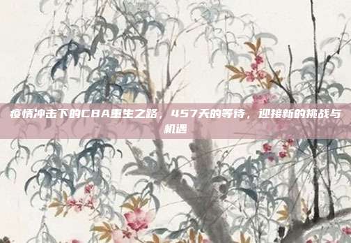 疫情冲击下的CBA重生之路，457天的等待，迎接新的挑战与机遇