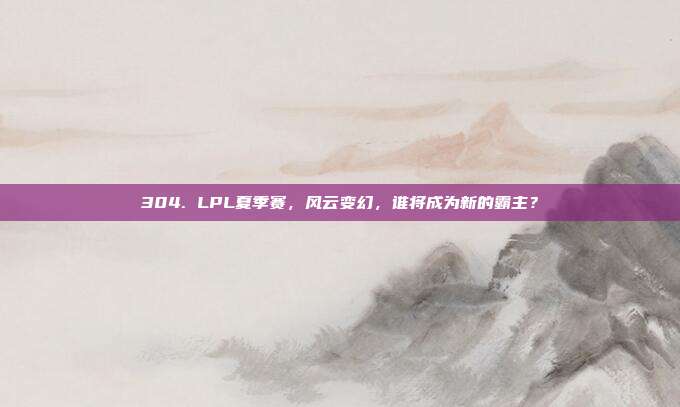 304. LPL夏季赛，风云变幻，谁将成为新的霸主？