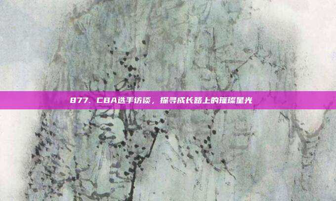 877. CBA选手访谈，探寻成长路上的璀璨星光🌟