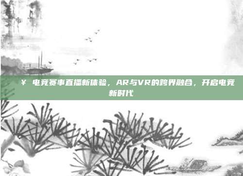 🎥 电竞赛事直播新体验，AR与VR的跨界融合，开启电竞新时代