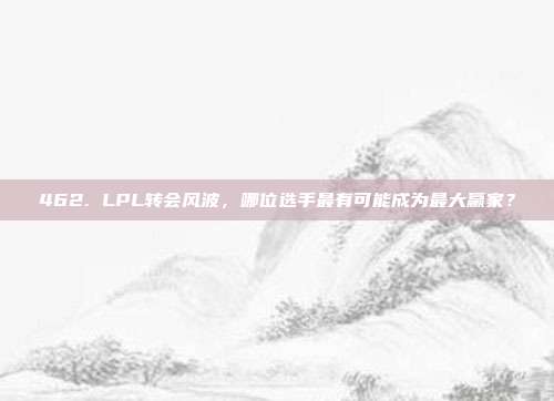 462. LPL转会风波，哪位选手最有可能成为最大赢家？