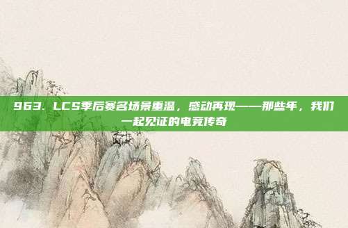 963. LCS季后赛名场景重温，感动再现——那些年，我们一起见证的电竞传奇