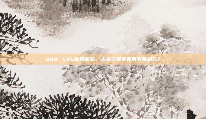 320. LPL新秀崛起，未来之星将如何引领战队？