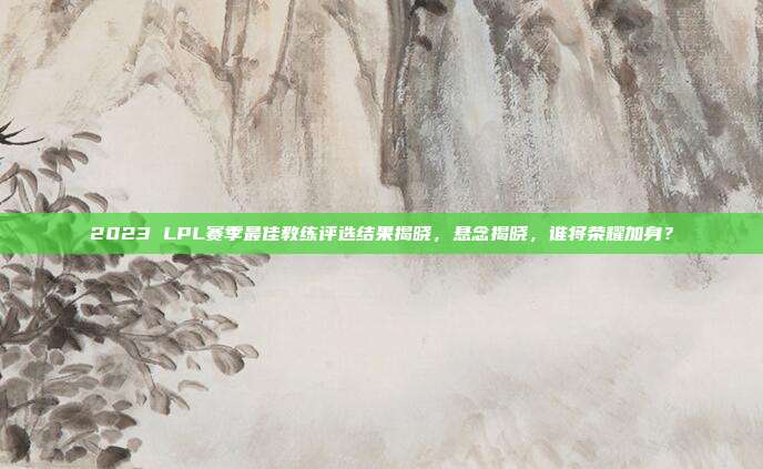 2023 LPL赛季最佳教练评选结果揭晓，悬念揭晓，谁将荣耀加身？