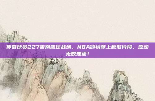 传奇球员227告别篮球战场，NBA倾情献上致敬片段，感动无数球迷！