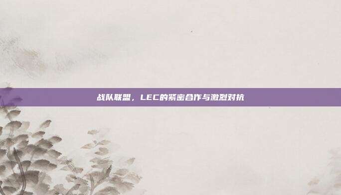 战队联盟，LEC的紧密合作与激烈对抗