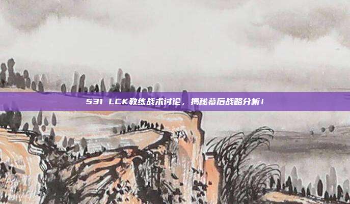 531 LCK教练战术讨论，揭秘幕后战略分析！