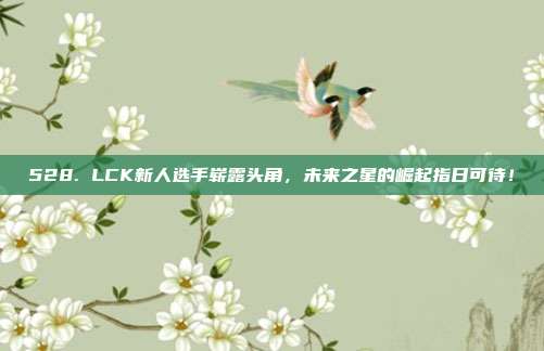 528. LCK新人选手崭露头角，未来之星的崛起指日可待！