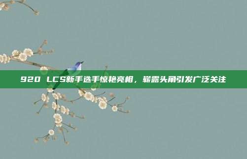 920 LCS新手选手惊艳亮相，崭露头角引发广泛关注