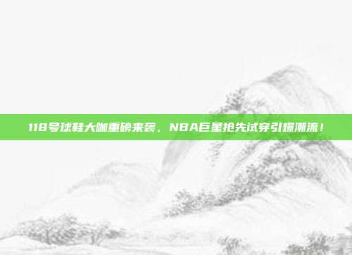 118号球鞋大咖重磅来袭，NBA巨星抢先试穿引爆潮流！