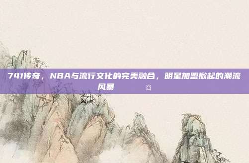 741传奇，NBA与流行文化的完美融合，明星加盟掀起的潮流风暴🌟🎤