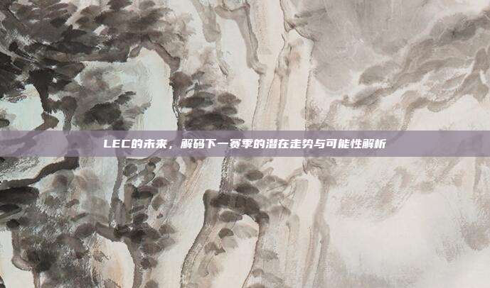 LEC的未来，解码下一赛季的潜在走势与可能性解析