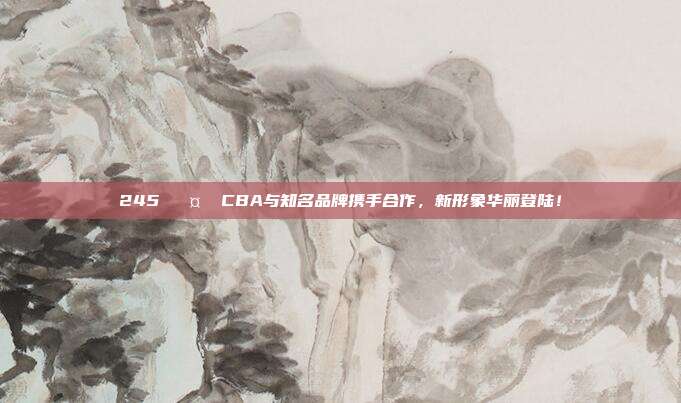 245 🤝 CBA与知名品牌携手合作，新形象华丽登陆！