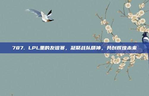 787. LPL里的友谊赛，凝聚战队精神，共创辉煌未来