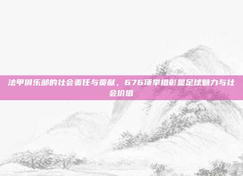 法甲俱乐部的社会责任与贡献，676项举措彰显足球魅力与社会价值