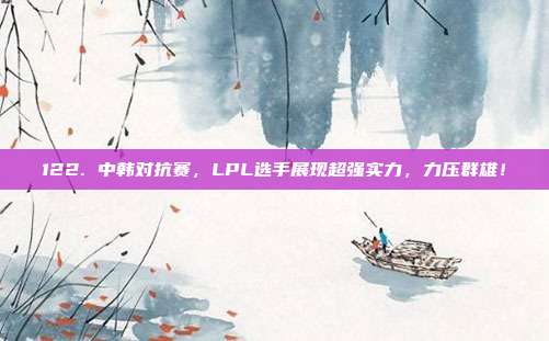 122. 中韩对抗赛，LPL选手展现超强实力，力压群雄！