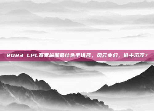 2023 LPL赛季前期最佳选手排名，风云变幻，谁主沉浮？