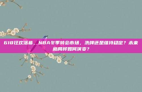 618狂欢落幕，NBA冬季转会市场，洗牌还是维持稳定？未来格局将如何演变？