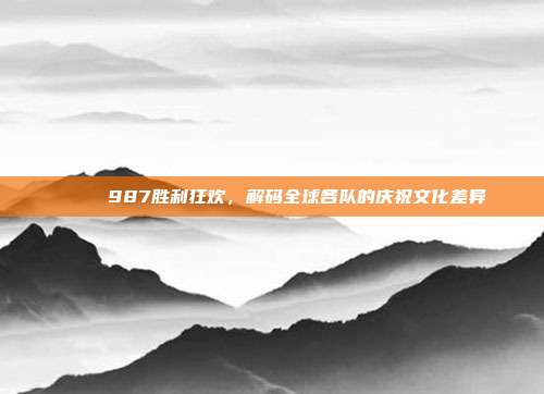 🎉 987胜利狂欢，解码全球各队的庆祝文化差异