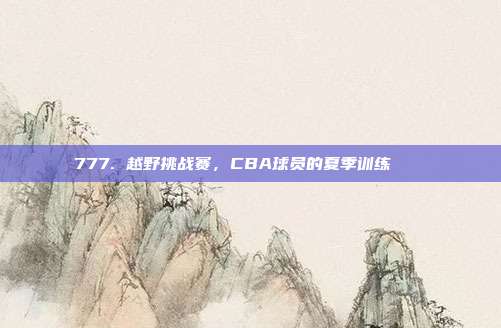 777. 越野挑战赛，CBA球员的夏季训练🏞️