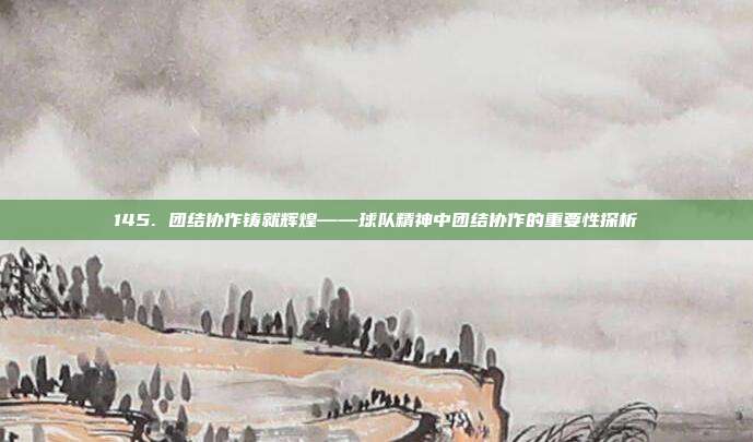 145. 团结协作铸就辉煌——球队精神中团结协作的重要性探析