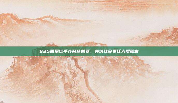 235明星选手齐聚慈善赛，共筑社会责任大爱篇章