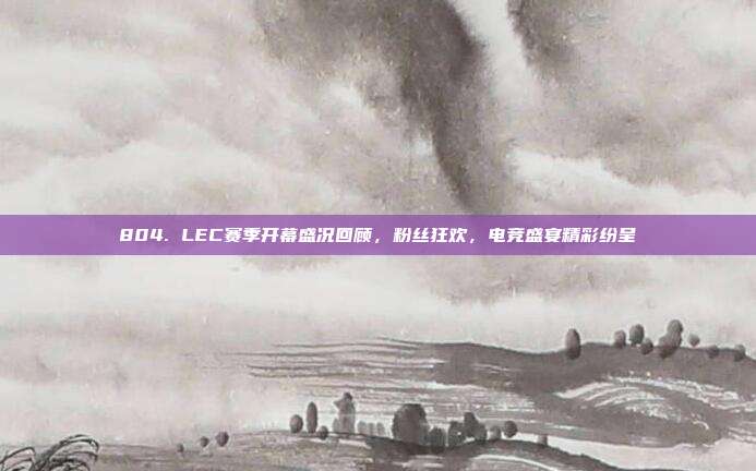 804. LEC赛季开幕盛况回顾，粉丝狂欢，电竞盛宴精彩纷呈