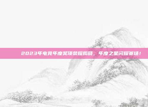 🏅 2023年电竞年度奖项荣耀揭晓，年度之星闪耀赛场！