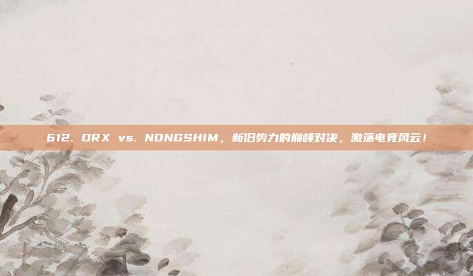 612. DRX vs. NONGSHIM，新旧势力的巅峰对决，激荡电竞风云！