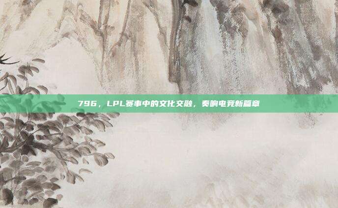 796，LPL赛事中的文化交融，奏响电竞新篇章