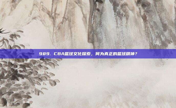 989. CBA篮球文化探索，何为真正的篮球精神？