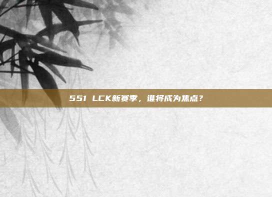 551 LCK新赛季，谁将成为焦点？